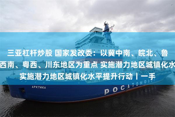 三亚杠杆炒股 国家发改委：以冀中南、皖北、鲁西南、豫东南、湘西南、粤西、川东地区为重点 实施潜力地区城镇化水平提升行动丨一手