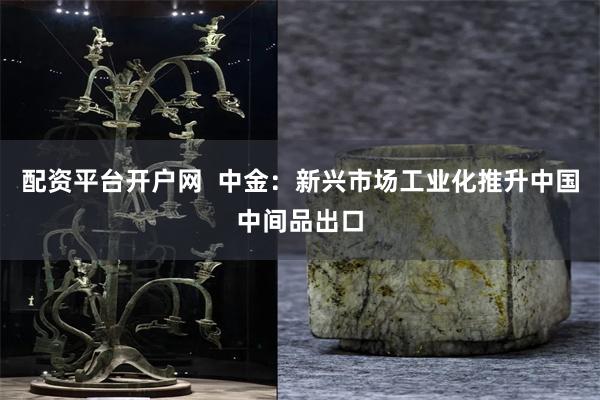 配资平台开户网  中金：新兴市场工业化推升中国中间品出口