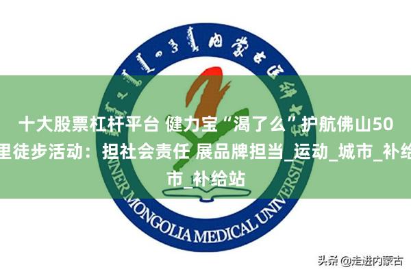 十大股票杠杆平台 健力宝“渴了么”护航佛山50公里徒步活动：担社会责任 展品牌担当_运动_城市_补给站