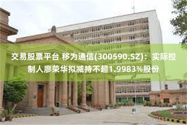交易股票平台 移为通信(300590.SZ)：实际控制人廖荣华拟减持不超1.9983%股份