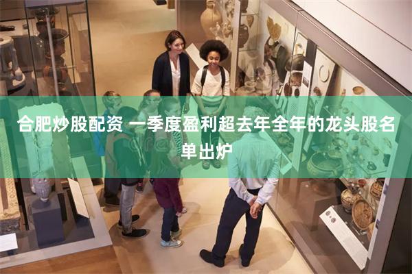合肥炒股配资 一季度盈利超去年全年的龙头股名单出炉