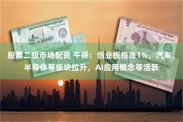 股票二级市场配资 午评：创业板指涨1%，汽车、半导体等板块拉升，AI应用概念等活跃