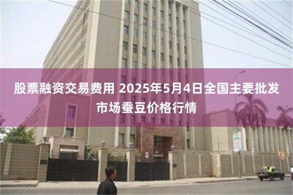 股票融资交易费用 2025年5月4日全国主要批发市场蚕豆价格行情