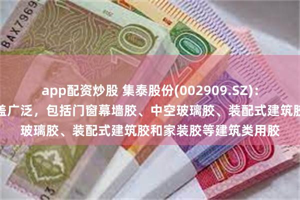 app配资炒股 集泰股份(002909.SZ)：公司的有机硅产品线涵盖广泛，包括门窗幕墙胶、中空玻璃胶、装配式建筑胶和家装胶等建筑类用胶