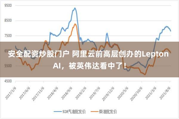 安全配资炒股门户 阿里云前高层创办的Lepton AI，被英伟达看中了！