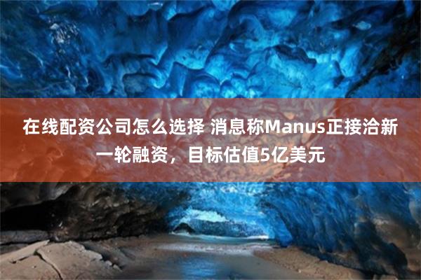 在线配资公司怎么选择 消息称Manus正接洽新一轮融资，目标估值5亿美元