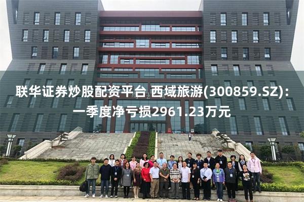 联华证券炒股配资平台 西域旅游(300859.SZ)：一季度净亏损2961.23万元
