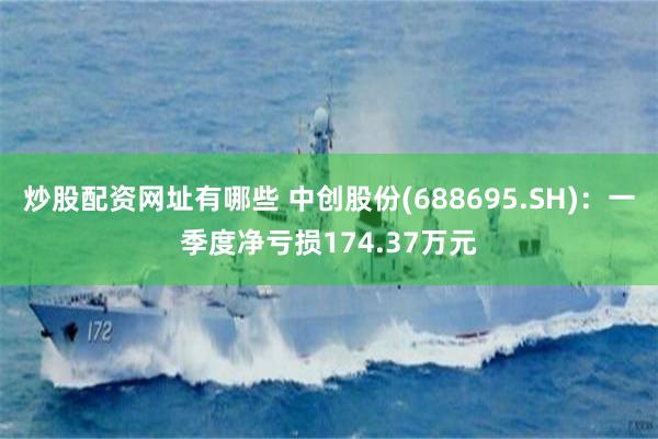 炒股配资网址有哪些 中创股份(688695.SH)：一季度净亏损174.37万元