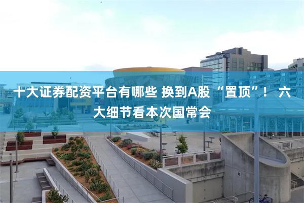 十大证券配资平台有哪些 换到A股 “置顶”！ 六大细节看本次国常会