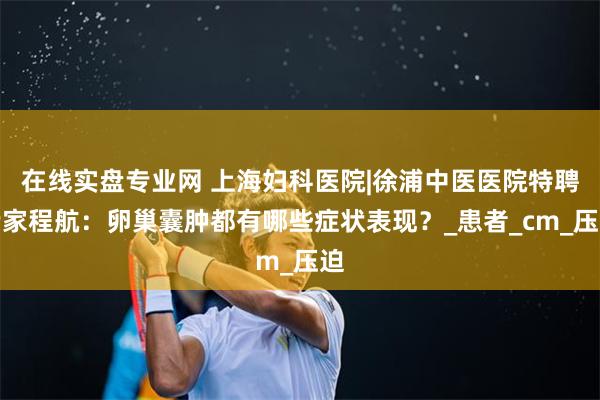 在线实盘专业网 上海妇科医院|徐浦中医医院特聘专家程航：卵巢囊肿都有哪些症状表现？_患者_cm_压迫
