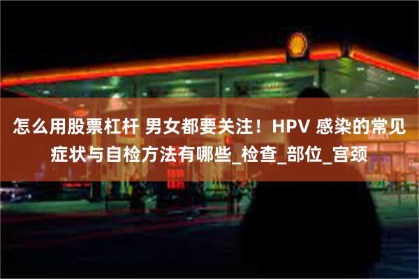 怎么用股票杠杆 男女都要关注！HPV 感染的常见症状与自检方法有哪些_检查_部位_宫颈