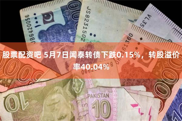 股票配资吧 5月7日闻泰转债下跌0.15%，转股溢价率40.04%