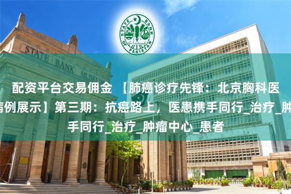 配资平台交易佣金 【肺癌诊疗先锋：北京胸科医院每周景点病例展示】第三期：抗癌路上，医患携手同行_治疗_肿瘤中心_患者