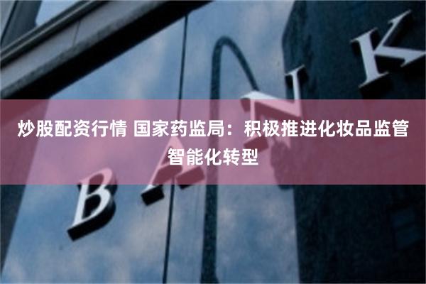 炒股配资行情 国家药监局：积极推进化妆品监管智能化转型