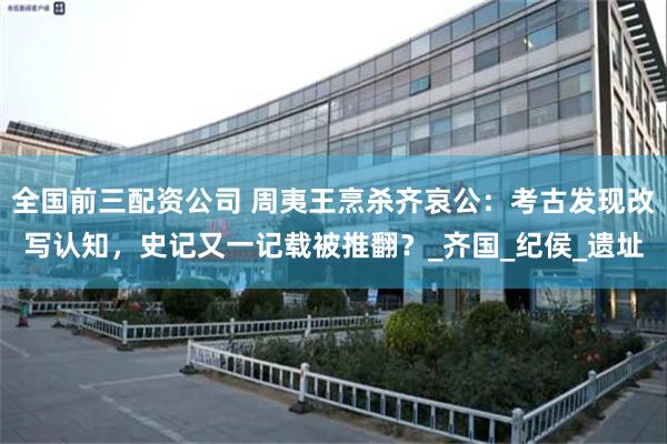 全国前三配资公司 周夷王烹杀齐哀公：考古发现改写认知，史记又一记载被推翻？_齐国_纪侯_遗址