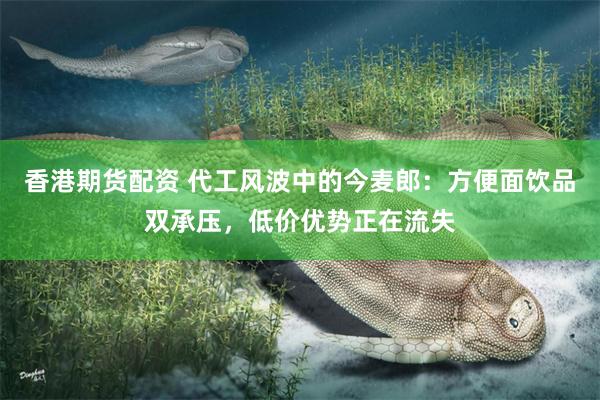 香港期货配资 代工风波中的今麦郎：方便面饮品双承压，低价优势正在流失