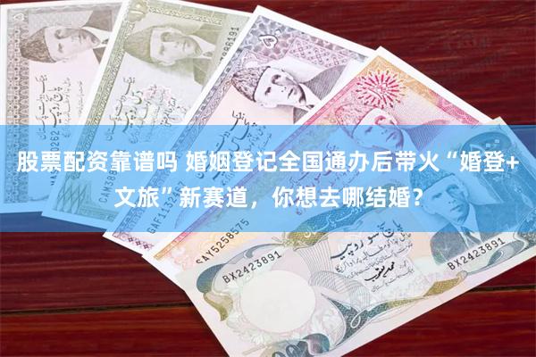 股票配资靠谱吗 婚姻登记全国通办后带火“婚登+文旅”新赛道，你想去哪结婚？