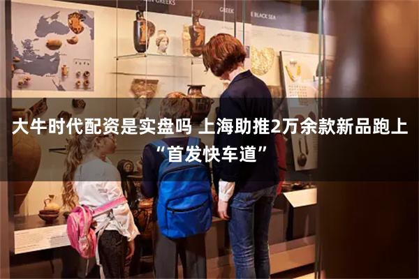 大牛时代配资是实盘吗 上海助推2万余款新品跑上“首发快车道”