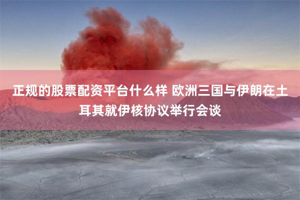 正规的股票配资平台什么样 欧洲三国与伊朗在土耳其就伊核协议举行会谈