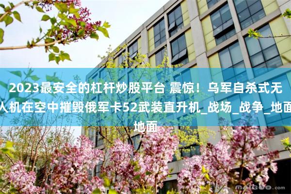 2023最安全的杠杆炒股平台 震惊！乌军自杀式无人机在空中摧毁俄军卡52武装直升机_战场_战争_地面