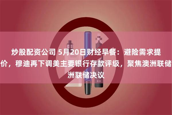 炒股配资公司 5月20日财经早餐：避险需求提振金价，穆迪再下调美主要银行存款评级，聚焦澳洲联储决议
