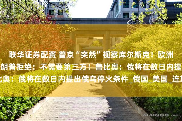 联华证券配资 普京“突然”视察库尔斯克！欧洲要求参与俄乌谈判被特朗普拒绝：不需要第三方！鲁比奥：俄将在数日内提出俄乌停火条件_俄国_美国_连斯基