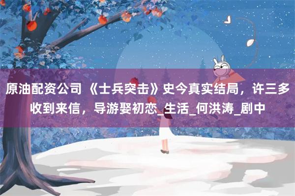原油配资公司 《士兵突击》史今真实结局，许三多收到来信，导游娶初恋_生活_何洪涛_剧中