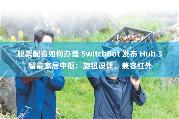 股票配资如何办理 SwitchBot 发布 Hub 3 智能家居中枢：旋钮设计，兼容红外