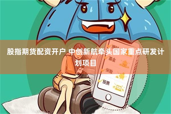 股指期货配资开户 中创新航牵头国家重点研发计划项目