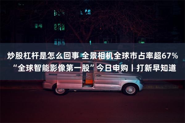 炒股杠杆是怎么回事 全景相机全球市占率超67% “全球智能影像第一股”今日申购丨打新早知道