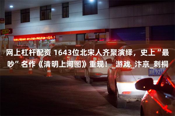 网上杠杆配资 1643位北宋人齐聚演绎，史上“最吵”名作《清明上河图》重现！_游戏_汴京_刺桐