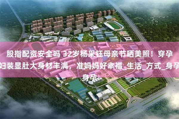 股指配资安全吗 32岁杨采钰母亲节晒美照！穿孕妇装显肚大身材丰满，准妈妈好幸福_生活_方式_身孕