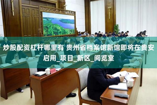 炒股配资杠杆哪里有 贵州省档案馆新馆即将在贵安启用_项目_新区_阅览室