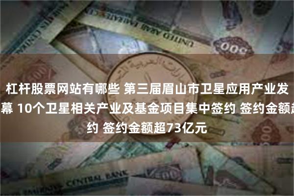 杠杆股票网站有哪些 第三届眉山市卫星应用产业发展大会开幕 10个卫星相关产业及基金项目集中签约 签约金额超73亿元