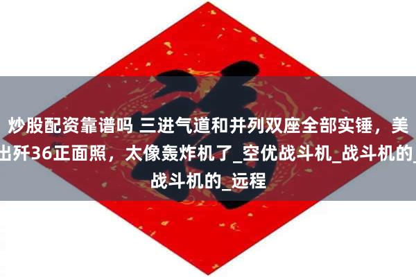 炒股配资靠谱吗 三进气道和并列双座全部实锤，美媒曝出歼36正面照，太像轰炸机了_空优战斗机_战斗机的_远程