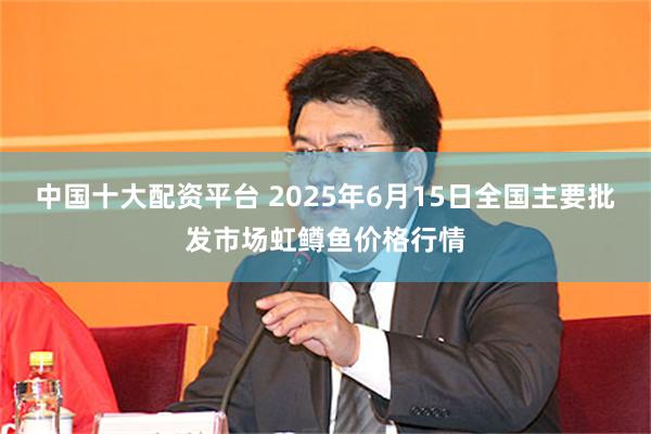 中国十大配资平台 2025年6月15日全国主要批发市场虹鳟鱼价格行情