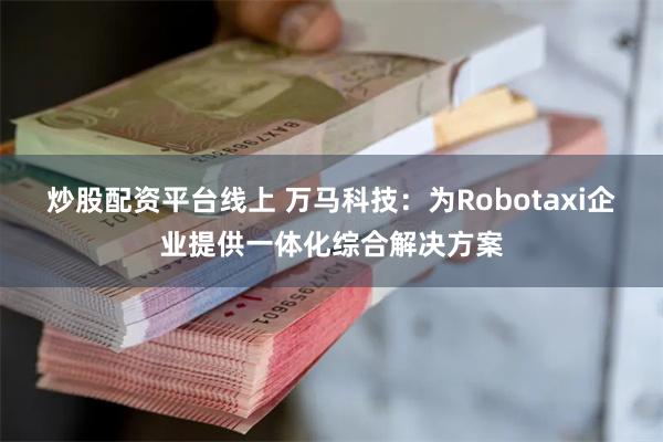 炒股配资平台线上 万马科技：为Robotaxi企业提供一体化综合解决方案