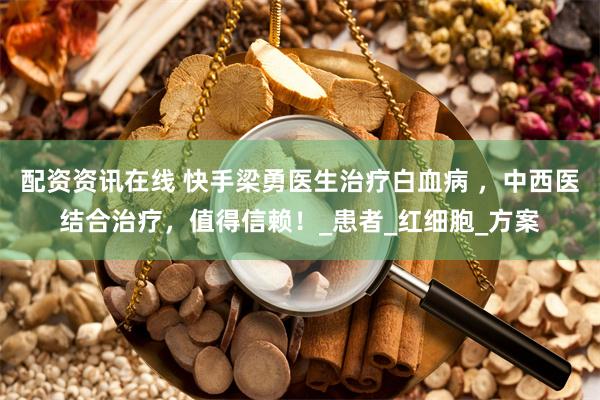 配资资讯在线 快手梁勇医生治疗白血病 ，中西医结合治疗，值得信赖！_患者_红细胞_方案