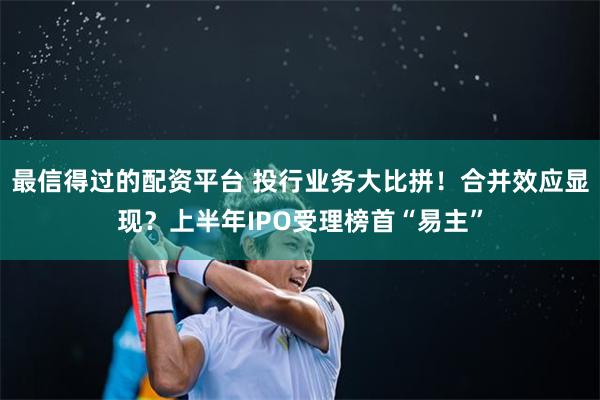 最信得过的配资平台 投行业务大比拼！合并效应显现？上半年IPO受理榜首“易主”